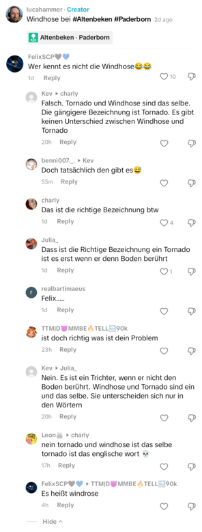 Tiktok Kommentarthread
lucahammer Creator
Windhose bei #Altenbeken #Paderborn 2d ago


FelixSCP: Wer kennt es nicht die Windhose

Kev charly: Falsch. Tornado und Windhose sind das selbe. Die gängigere Bezeichnung ist Tornado. Es gibt keinen Unterschied zwischen Windhose und Tornado


benni007..: Kev
Doch tatsächlich den gibt es

charly: 
Das ist die richtige Bezeichnung btw

Julia:
Dass ist die Richtige Bezeichnung ein Tornado ist es erst wenn er denn Boden berührt

realbartimaeus:
Felix.....
 …