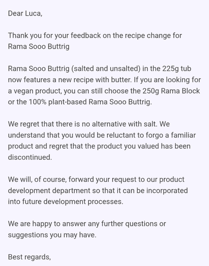 Dear Luca, 
 
Thank you for your feedback on the recipe change for Rama Sooo Buttrig
 
Rama Sooo Buttrig (salted and unsalted) in the 225g tub now features a new recipe with butter. If you are looking for a vegan product, you can still choose the 250g Rama Block or the 100% plant-based Rama Sooo Buttrig.
 
We regret that there is no alternative with salt. We understand that you would be reluctant to forgo a familiar product and regret that the product you valued has been discontinued.
 
We will…